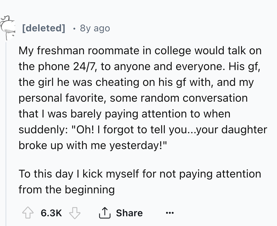 number - . deleted 8y ago My freshman roommate in college would talk on the phone 247, to anyone and everyone. His gf, the girl he was cheating on his gf with, and my personal favorite, some random conversation that I was barely paying attention to when s